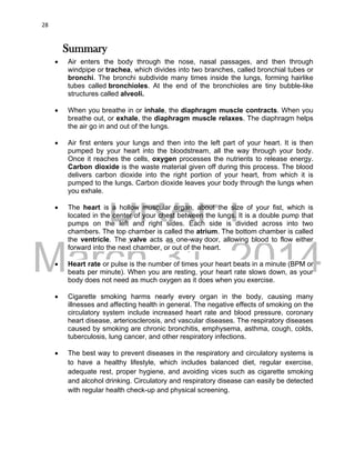 DRAFT
March 31, 2014
28
Summary
 Air enters the body through the nose, nasal passages, and then through
windpipe or trachea, which divides into two branches, called bronchial tubes or
bronchi. The bronchi subdivide many times inside the lungs, forming hairlike
tubes called bronchioles. At the end of the bronchioles are tiny bubble-like
structures called alveoli.
 When you breathe in or inhale, the diaphragm muscle contracts. When you
breathe out, or exhale, the diaphragm muscle relaxes. The diaphragm helps
the air go in and out of the lungs.
 Air first enters your lungs and then into the left part of your heart. It is then
pumped by your heart into the bloodstream, all the way through your body.
Once it reaches the cells, oxygen processes the nutrients to release energy.
Carbon dioxide is the waste material given off during this process. The blood
delivers carbon dioxide into the right portion of your heart, from which it is
pumped to the lungs. Carbon dioxide leaves your body through the lungs when
you exhale.
 The heart is a hollow muscular organ, about the size of your fist, which is
located in the center of your chest between the lungs. It is a double pump that
pumps on the left and right sides. Each side is divided across into two
chambers. The top chamber is called the atrium. The bottom chamber is called
the ventricle. The valve acts as one-way door, allowing blood to flow either
forward into the next chamber, or out of the heart.
 Heart rate or pulse is the number of times your heart beats in a minute (BPM or
beats per minute). When you are resting, your heart rate slows down, as your
body does not need as much oxygen as it does when you exercise.
 Cigarette smoking harms nearly every organ in the body, causing many
illnesses and affecting health in general. The negative effects of smoking on the
circulatory system include increased heart rate and blood pressure, coronary
heart disease, arteriosclerosis, and vascular diseases. The respiratory diseases
caused by smoking are chronic bronchitis, emphysema, asthma, cough, colds,
tuberculosis, lung cancer, and other respiratory infections.
 The best way to prevent diseases in the respiratory and circulatory systems is
to have a healthy lifestyle, which includes balanced diet, regular exercise,
adequate rest, proper hygiene, and avoiding vices such as cigarette smoking
and alcohol drinking. Circulatory and respiratory disease can easily be detected
with regular health check-up and physical screening.
 