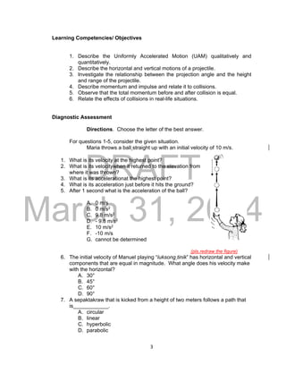 DRAFT
March 31, 2014
3
Learning Competencies/ Objectives
1. Describe the Uniformly Accelerated Motion (UAM) qualitatively and
quantitatively.
2. Describe the horizontal and vertical motions of a projectile.
3. Investigate the relationship between the projection angle and the height
and range of the projectile.
4. Describe momentum and impulse and relate it to collisions.
5. Observe that the total momentum before and after collision is equal.
6. Relate the effects of collisions in real-life situations.
Diagnostic Assessment
Directions. Choose the letter of the best answer.
For questions 1-5, consider the given situation.
Maria throws a ball straight up with an initial velocity of 10 m/s.
1. What is its velocity at the highest point?
2. What is its velocitywhen it returned to the elevation from
where it was thrown?
3. What is its accelerationat the highest point?
4. What is its acceleration just before it hits the ground?
5. After 1 second what is the acceleration of the ball?
A. 0 m/s
B. 0 m/s2
C. 9.8 m/s2
D. - 9.8 m/s2
E. 10 m/s2
F. -10 m/s
G. cannot be determined
(pls.redraw the figure)
6. The initial velocity of Manuel playing “luksong tinik” has horizontal and vertical
components that are equal in magnitude. What angle does his velocity make
with the horizontal?
A. 30°
B. 45°
C. 60°
D. 90°
7. A sepaktakraw that is kicked from a height of two meters follows a path that
is____________.
A. circular
B. linear
C. hyperbolic
D. parabolic
 