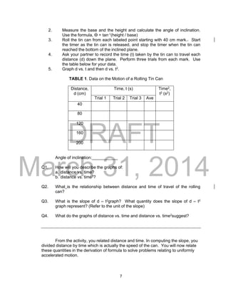 DRAFT
March 31, 2014
7
2. Measure the base and the height and calculate the angle of inclination.
Use the formula, Ɵ = tan-1(height / base)
3. Roll the tin can from each labeled point starting with 40 cm mark.. Start
the timer as the tin can is released, and stop the timer when the tin can
reached the bottom of the inclined plane.
4. Ask your partner to record the time (t) taken by the tin can to travel each
distance (d) down the plane. Perform three trials from each mark. Use
the table below for your data.
5. Graph d vs. t and then d vs. t2.
TABLE 1. Data on the Motion of a Rolling Tin Can
Distance,
d (cm)
Time, t (s) Time2,
t2 (s2)
Trial 1 Trial 2 Trial 3 Ave
40
80
120
160
200
Angle of inclination:___________
Q1. How will you describe the graphs of:
a. distance vs. time?
b. distance vs. time2?
Q2. What is the relationship between distance and time of travel of the rolling
can?
Q3. What is the slope of d – t2graph? What quantity does the slope of d – t2
graph represent? (Refer to the unit of the slope)
Q4. What do the graphs of distance vs. time and distance vs. time2suggest?
From the activity, you related distance and time. In computing the slope, you
divided distance by time which is actually the speed of the can. You will now relate
these quantities in the derivation of formula to solve problems relating to uniformly
accelerated motion.
 