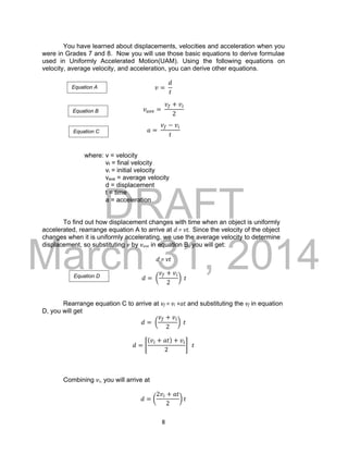 DRAFT
March 31, 2014
8
You have learned about displacements, velocities and acceleration when you
were in Grades 7 and 8. Now you will use those basic equations to derive formulae
used in Uniformly Accelerated Motion(UAM). Using the following equations on
velocity, average velocity, and acceleration, you can derive other equations.
𝑣 =
𝑑
𝑡
𝑣 𝑎𝑣𝑒 =
𝑣𝑓 + 𝑣𝑖
2
𝑎 =
𝑣𝑓 − 𝑣𝑖
𝑡
where: v = velocity
vf = final velocity
vi = initial velocity
vave = average velocity
d = displacement
t = time
a = acceleration
To find out how displacement changes with time when an object is uniformly
accelerated, rearrange equation A to arrive at d = vt. Since the velocity of the object
changes when it is uniformly accelerating, we use the average velocity to determine
displacement, so substituting v by vave in equation B, you will get:
d = vt
𝑑 = (
𝑣𝑓 + 𝑣𝑖
2
) 𝑡
Rearrange equation C to arrive at vf = vi +at and substituting the vf in equation
D, you will get
𝑑 = (
𝑣𝑓 + 𝑣𝑖
2
) 𝑡
𝑑 = [
(𝑣𝑖 + 𝑎𝑡) + 𝑣𝑖
2
] 𝑡
Combining vi, you will arrive at
𝑑 = (
2𝑣𝑖 + 𝑎𝑡
2
) 𝑡
Equation A
Equation B
Equation D
Equation C
 