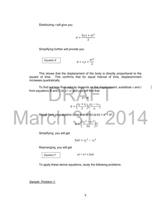 DRAFT
March 31, 2014
9
Distributing t will give you
𝑑 =
2𝑣𝑖 𝑡 + 𝑎𝑡2
2
Simplifying further will provide you
𝑑 = 𝑣𝑖 𝑡 +
𝑎𝑡2
2
This shows that the displacement of the body is directly proportional to the
square of time. This confirms that for equal interval of time, displacemment
increases quadratically.
To find out how final velocity depends on the displacement, substitute v and t
from equations B and C to d = vt and you will find that
d = vt
𝑑 = (
𝑣𝑓 + 𝑣𝑖
2
) (
𝑣𝑓 − 𝑣𝑖
𝑎
)
Recall from your algebra class that (a+b) (a-b) = a2 – b2.
𝑑 = (
𝑣𝑓
2
− 𝑣𝑖
2
2𝑎
)
Simplifying, you will get
2𝑎𝑑 = 𝑣𝑓
2
− 𝑣𝑖
2
Rearranging, you will get
vf
2 = vi
2 + 2ad
To apply these derive equations, study the following problems.
Sample Problem 1:
Equation E
Equation F
 