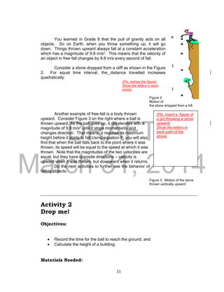 DRAFT
March 31, 2014
11
(Pls. insert a figure of
a girl throwing a stone
upward)
Show the letters in
each path of the
stone)
You learned in Grade 8 that the pull of gravity acts on all
objects. So on Earth, when you throw something up, it will go
down. Things thrown upward always fall at a constant acceleration
which has a magnitude of 9.8 m/s2. This means that the velocity of
an object in free fall changes by 9.8 m/s every second of fall.
Consider a stone dropped from a cliff as shown in the Figure
2. For equal time interval, the distance travelled increases
quadratically.
(Pls. redraw the figure)
Show the letters in each
stone)
Figure 2.
Motion of
the stone dropped from a hill
Another example of free-fall is a body thrown
upward. Consider Figure 3 on the right where a ball is
thrown upward. As the ball goes up, it decelerates with a
magnitude of 9.8 m/s2 until it stops momentarily and
changes direction. That means, it reaches its maximum
height before it starts to fall.Using equation F, you will also
find that when the ball falls back to the point where it was
thrown, its speed will be equal to the speed at which it was
thrown. Note that the magnitudes of the two velocities are
equal, but they have opposite directions – velocity is
upward when it was thrown, but downward when it returns.
Do the next activities to further see the behavior of
falling objects.
Figure 3. Motion of the stone
thrown vertically upward
Activity 2
Drop me!
Objectives:
 Record the time for the ball to reach the ground; and
 Calculate the height of a building;
Materials Needed:
A
F
E
 