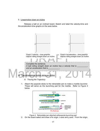 DRAFT
March 31, 2014
17
II. Linearmotion down an incline
Release a ball on an inclined board. Sketch and label the velocity-time and
the acceleration-time graphs on the axes below.
III. Two-dimensional motion along an incline
A. Tracing the Trajectory
1. Attach the popsicle sticks to the retractable pen to make a marble launcher.
These will serve as the launching pad for the marble. Refer to Figure 4
below.
Figure 4. Retractable pen attached withpopsicle launching pad
2. On the board select and draw a fix origin, x-axis and y-axis. From the origin,
Graph 3.velocity – time graphfor
objects rolling straight down an incline
Graph 4.acceleration – time graphfor
objects rolling straight down an incline
Complete the sentence.
A ball rolling straight down an incline has a velocity that is __________,
and an acceleration that is ___________.
Pls.Redraw
 