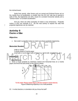 DRAFT
March 31, 2014
20
the inclined board.
Aside from gravity, other forces such as normal and frictional forces act on
the marble thus its acceleration is smaller than the 9.8 m/s2 rate due to gravity.In
spite of this, the trajectories are still a result of a constant horizontal velocity and a
“vertical motion” of constant acceleration.
And yes, there are other examples of motion in two dimensions. Projectile
motion is only one example of it. Do the next activity to explore the idea that
projectile trajectories can be matched.
Activity 5
Curve a like
Objective:
 Set a ball in projectile motion to match pre-drawn parabolic trajectories.
Materials Needed:
chalk or marker
2 whole sheets of manila paper
small ball or round object safe to throw (e.g. tennis ball, sepaktakraw, etc.)
Procedure:
1. Match-a-curve.
a. Draw a rough parabola by sketching vertical and horizontal lines on a manila
paper and throw the ball similar to the Figure 6 below.
To the artist: Please redraw figure with the student in short sleeves.
Figure 6.Matching trajectory A to a half parabola
Q1. In what direction or orientation did you throw the ball?
 