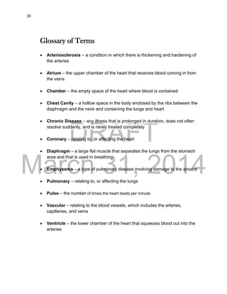 DRAFT
March 31, 2014
30
Glossary of Terms
 Arteriosclerosis – a condition in which there is thickening and hardening of
the arteries
 Atrium – the upper chamber of the heart that receives blood coming in from
the veins
 Chamber – the empty space of the heart where blood is contained
 Chest Cavity – a hollow space in the body enclosed by the ribs between the
diaphragm and the neck and containing the lungs and heart
 Chronic Disease – any illness that is prolonged in duration, does not often
resolve suddenly, and is rarely treated completely
 Coronary – relating to, or affecting the heart
 Diaphragm – a large flat muscle that separates the lungs from the stomach
area and that is used in breathing
 Emphysema – a type of pulmonary disease involving damage to the airsacs
 Pulmonary – relating to, or affecting the lungs
 Pulse – the number of times the heart beats per minute
 Vascular – relating to the blood vessels, which includes the arteries,
capillaries, and veins
 Ventricle – the lower chamber of the heart that squeezes blood out into the
arteries
 