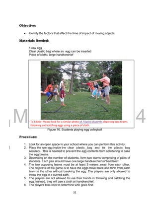 DRAFT
March 31, 2014
32
Objective:
 Identify the factors that affect the time of impact of moving objects.
Materials Needed:
1 raw egg
Clear plastic bag where an egg can be inserted
Piece of cloth / large handkerchief
Figure 16. Students playing egg volleyball
Procedure:
1. Look for an open space in your school where you can perform this activity.
2. Place the raw egg inside the clear plastic bag and tie the plastic bag
securely. This is needed to prevent the egg contents from splattering in case
the egg breaks.
3. Depending on the number of students, form two teams comprising of pairs of
students. Each pair should have one large handkerchief or“bandana”.
4. The two opposing teams must be at least 3 meters away from each other.
The objective of the game is to have the eggs travel back and forth from each
team to the other without breaking the egg. The players are only allowed to
throw the egg in a curved path.
5. The players are not allowed to use their hands in throwing and catching the
egg. Instead, they will use a cloth or handkerchief.
6. The players toss coin to determine who goes first.
To Editor: Please look for a similar photo of Filipino students depicting two teams
throwing and catching eggs using a piece of cloth.
 