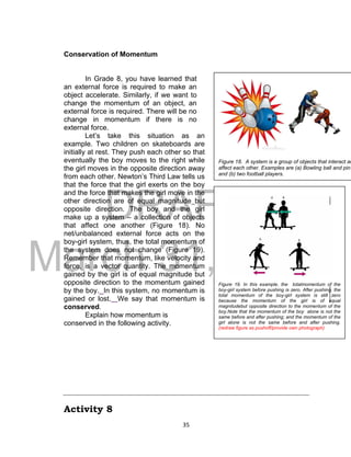 DRAFT
March 31, 2014
35
Conservation of Momentum
In Grade 8, you have learned that
an external force is required to make an
object accelerate. Similarly, if we want to
change the momentum of an object, an
external force is required. There will be no
change in momentum if there is no
external force.
Let’s take this situation as an
example. Two children on skateboards are
initially at rest. They push each other so that
eventually the boy moves to the right while
the girl moves in the opposite direction away
from each other. Newton’s Third Law tells us
that the force that the girl exerts on the boy
and the force that makes the girl move in the
other direction are of equal magnitude but
opposite direction. The boy and the girl
make up a system – a collection of objects
that affect one another (Figure 18). No
net/unbalanced external force acts on the
boy-girl system, thus, the total momentum of
the system does not change (Figure 19).
Remember that momentum, like velocity and
force, is a vector quantity. The momentum
gained by the girl is of equal magnitude but
opposite direction to the momentum gained
by the boy. In this system, no momentum is
gained or lost. We say that momentum is
conserved.
Explain how momentum is
conserved in the following activity.
Activity 8
Figure 18. A system is a group of objects that interact an
affect each other. Examples are (a) Bowling ball and pin
and (b) two football players.
Figure 19. In this example, the totalmomentum of the
boy-girl system before pushing is zero. After pushing, the
total momentum of the boy-girl system is still zero
because the momentum of the girl is of equal
magnitudebut opposite direction to the momentum of the
boy.Note that the momentum of the boy alone is not the
same before and after pushing; and the momentum of the
girl alone is not the same before and after pushing.
(redraw figure as pushoff/provide own photograph)
 