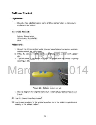 DRAFT
March 31, 2014
36
Balloon Rocket
Objectives:
 Describe how a balloon rocket works and how conservation of momentum
explains rocket motion.
Materials Needed:
balloon (long shape)
string (nylon, if available)
tape
Procedure:
1. Stretch the string over two posts. You can use chairs or iron stands as posts.
Make sure that the string is taut.
2. Inflate the balloon. Twist the open end and temporarily secure it with a paper
clip.
3. Tape the straw to the balloon such that it is aligned with the balloon’s opening
(see Figure 20).
4. Draw a diagram showing the momentum vectors of your balloon rocket and
the air.
Q1. How do these momenta compare?
Q2. How does the velocity of the air that is pushed out of the rocket compare to the
velocity of the balloon rocket?
Figure 20. Balloon rocket set up.
 