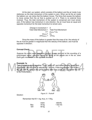 DRAFT
March 31, 2014
37
At the start, our system, which consists of the balloon and the air inside it are
stationary so the total momentum of the system is zero. When we let the air inside
the balloon out, we notice that the balloon moves. The force that causes the balloon
to move comes from the air that is pushed out of it. There is no external force
involved. Thus, the total momentum of the system is conserved and must remain
zero. If the balloon has momentum in one direction, the air must have an equal and
opposite momentum for the total momentum to remain zero.
Change in momentum = 0
Total Initial Momentum = Total Final Momentum
0 = pballoon+ pair
-pballoon= pair
-(mv)balloon = -(mv)air
Since the mass of the balloon is greater than the mass of air, the velocity of
the air must be greater in magnitude than the velocity of the balloon, and must be
opposite in direction..
Concept Check:
Suppose the entire world population gathers in one spot and at the sounding of a
prearranged signal, everyone jumps up. While all the people are in the air, does
Earth gain momentum in the opposite direction?
Example 1a
Two iceskaters stand together. They “push off” and travel directly away from
each other, the boy with a velocity of 1.50 m/s. If the boy weighs 735 N and
the girl, 490 N, what is the girl’s velocity after they push off? (Consider the ice
to be frictionless.)
Solution:
Remember that W = mg, thus, m = W/g.
mass velocity
Boy 75 kg 1.50 m/s
Girl 50 kg ?
Figure 21. Pushoff
 