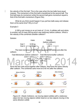 DRAFT
March 31, 2014
40
the velocity of the first ball. This is the case when the two balls have equal
masses. The momentum of the first ball is transferred to the second ball. The
first ball loses its momentum while the second ball gains momentum equal to
that of the first ball’s momentum (Figure 23a).
What do you think would happen if you pull two balls away and release
them at the same time? Why is it so?
Example 3
A 300 g cart moves on an air track at 1.2 m/s. It collides with and sticks
to another cart of mass 500 kg,which was stationary before collision. What is
the velocity of the combined cartafter collision?
Solution
mass Velocity
(before collision)
Cart 1 0.30 kg 1.2 m/s
Cart 2 0.50 kg 0
The total momentum of the system is conserved before and after the
collision.
Since the two carts stuck together after collision, they have the same velocity
after collision. The combined carts move at 0.45 m/s after the collision.
Total Momentum (before collision)= Total Momentum(after collision)
(cart1+ cart2)before = (cart1+ cart2)after
(mv)1, before+ 0= (m1 + m2) vafter
0.36 kg m/s= 0.80 vafter
0.45m/s = vafter
Figure 23. Elastic Collisions. (a) moving object collides with a stationary
object (b) two moving objects collide head-on (c) two objects moving in the
same direction collide
 