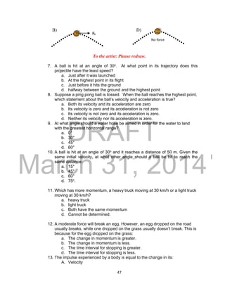 DRAFT
March 31, 2014
47
B) D)
To the artist: Please redraw.
7. A ball is hit at an angle of 30o. At what point in its trajectory does this
projectile have the least speed?
a. Just after it was launched
b. At the highest point in its flight
c. Just before it hits the ground
d. halfway between the ground and the highest point
8. Suppose a ping pong ball is tossed. When the ball reaches the highest point,
which statement about the ball’s velocity and acceleration is true?
a. Both its velocity and its acceleration are zero
b. Its velocity is zero and its acceleration is not zero
c. Its velocity is not zero and its acceleration is zero.
d. Neither its velocity nor its acceleration is zero.
9. At what angle should a water hose be aimed in order for the water to land
with the greatest horizontal range?
a. 0°
b. 30°
c. 45°
d. 60°
10. A ball is hit at an angle of 30o and it reaches a distance of 50 m. Given the
same initial velocity, at what other angle should a ball be hit to reach the
same distance.
a. 15°
b. 45°
c. 60°
d. 75o.
11. Which has more momentum, a heavy truck moving at 30 km/h or a light truck
moving at 30 km/h?
a. heavy truck
b. light truck
c. Both have the same momentum
d. Cannot be determined.
12. A moderate force will break an egg. However, an egg dropped on the road
usually breaks, while one dropped on the grass usually doesn’t break. This is
because for the egg dropped on the grass:
a. The change in momentum is greater.
b. The change in momentum is less.
c. The time interval for stopping is greater.
d. The time interval for stopping is less.
13. The impulse experienced by a body is equal to the change in its:
A. Velocity
Fh
No force
 
