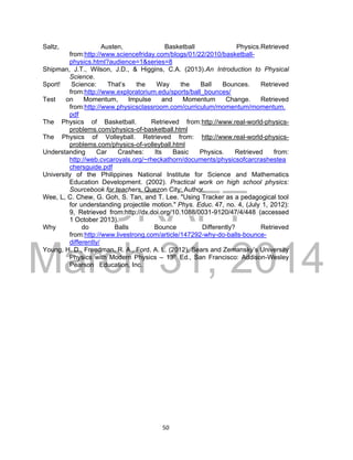DRAFT
March 31, 2014
50
Saltz, Austen, Basketball Physics.Retrieved
from:http://www.sciencefriday.com/blogs/01/22/2010/basketball-
physics.html?audience=1&series=8
Shipman, J.T., Wilson, J.D., & Higgins, C.A. (2013).An Introduction to Physical
Science.
Sport! Science: That’s the Way the Ball Bounces. Retrieved
from:http://www.exploratorium.edu/sports/ball_bounces/
Test on Momentum, Impulse and Momentum Change. Retrieved
from:http://www.physicsclassroom.com/curriculum/momentum/momentum.
pdf
The Physics of Basketball. Retrieved from:http://www.real-world-physics-
problems.com/physics-of-basketball.html
The Physics of Volleyball. Retrieved from: http://www.real-world-physics-
problems.com/physics-of-volleyball.html
Understanding Car Crashes: Its Basic Physics. Retrieved from:
http://web.cvcaroyals.org/~rheckathorn/documents/physicsofcarcrashestea
chersguide.pdf
University of the Philippines National Institute for Science and Mathematics
Education Development. (2002). Practical work on high school physics:
Sourcebook for teachers. Quezon City: Author.
Wee, L, C. Chew, G. Goh, S. Tan, and T. Lee. "Using Tracker as a pedagogical tool
for understanding projectile motion." Phys. Educ. 47, no. 4, (July 1, 2012):
9, Retrieved from:http://dx.doi.org/10.1088/0031-9120/47/4/448 (accessed
1 October 2013).
Why do Balls Bounce Differently? Retrieved
from:http://www.livestrong.com/article/147292-why-do-balls-bounce-
differently/
Young, H. D., Freedman, R. A., Ford, A. L. (2012), Sears and Zemansky’s University
Physics with Modern Physics – 13th Ed., San Francisco: Addison-Wesley
Pearson Education, Inc.
 