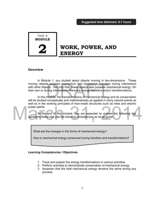 DRAFT
March 31, 2014
1
WORK, POWER, AND
ENERGY
Overview
In Module 1, you studied about objects moving in two-dimensions. These
moving objects possess momentum and experience impulses during interactions
with other objects. Not only that, these objects also possess mechanical energy. On
their own or during interactions, there are energy transfers and/or transformations.
In this module, the transformations of mechanical energy and its conservation
will be studied conceptually and mathematically as applied in many natural events as
well as in the working principles of man-made structures such as rides and electric
power plants.
At the end of this module, you are expected to answer the following key
questions below and use the learning competences as study guide:
Learning Competencies / Objectives
1. Trace and explain the energy transformations in various activities.
2. Perform activities to demonstrate conservation of mechanical energy.
3. Ascertain that the total mechanical energy remains the same during any
process.
What are the changes in the forms of mechanical energy?
How is mechanical energy conserved during transfers and transformations?
Unit 4
MODULE
2
Suggested time allotment: 6-7 hours
 