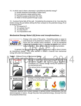 DRAFT
March 31, 2014
4
14. In which case is there a decrease in gravitational potential energy?
A. Amada stretches horizontally a rubber band.
B. A car ascends a steep parking ramp.
C. Pamela’s puppy jumps down the chair.
D. Water is forced upward through a pipe.
15. A picture frame falls off the wall. Considering the presence of air, how does the
kinetic energy (K) just before striking the floor compare to the potential energy (P) at
its hanging point?
A. K is equal to P.
B. K is greater than P.
C. K is less than P.
D. It is impossible to tell.
Mechanical Energy Rules! (Of forms and transformations...)
Energy is the name of the game. Everything exists or cease to
exist because of its presence or absence. It is stored in different
forms and can transfer and/or transform. It can be transferred
without being transformed. It can also be transformed without
being transferred. It can also be transformed during transfers.
In general, the energy acquired by objects upon which work is done is known
as mechanical energy. You have learned in Grade 8 Science that mechanical
energy fall under two categories:
Table 1. Different Forms of Mechanical Energy
Pls. redraw
A. Potential
Energy
- Energy in matter due to arrangements of its parts, its
composition, location and structure. It is commonly
considered as a stored energy having the potential to
do mechanical work.
- The various forms of potential energy:
gravitational chemical elastic electrical nuclear
B. Kinetic Energy
- Energy in moving matter and wave.
- Some forms of kinetic energy:
motion radiant sound thermal wave
*Chemical, electrical and nuclear energies in general exhibit characteristics that are
electromagnetic in nature...though they also have potential energy. (Excerpt from the
Encyclopedia Britannica)
Pls. redesign
 