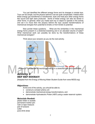 DRAFT
March 31, 2014
7
You just identified the different energy forms and its changes in simple toys.
Toys can be simple, but the physics behind it can be quite complicated. Indeed when
these energy got transferred or transformed, work and heat plus other energy forms
like sound and light were produced. Some of these energy can also be stored in
other forms. In general, when you made each toy or object to operate in the activity
and set it to move then the physics behind the toys caused transformations of
mechanical energies from potential to kinetic or from kinetic to potential.
Now ponder these questions. . . What are the similarities in the mechanical
energy forms present in a stretched bowstring and in an elevated volume of water?
What mechanical work can possibly be done by the transformations of these
mechanical energies?
Think about your answers as you do the next activity.
Pls. redraw
Figure 5. Comparison of mechanical energy in a stretched bow and a waterfalls.
Activity 2
HEP HEP HOORAY!
(Adapted from the Energy of Moving Water Student Guide from www.NEED.org)
Objectives:
At the end of the activity, you should be able to:
 construct a simple turbine unit
 demonstrate mechanical energy transformations, and
 demonstrate Hydroelectric Power (HEP) using a water reservoir system.
Materials Needed:
plastic folder or acetate
permanent marker pen
ruler or tape measure
pair of scissors
cutter
juice drink straw
 