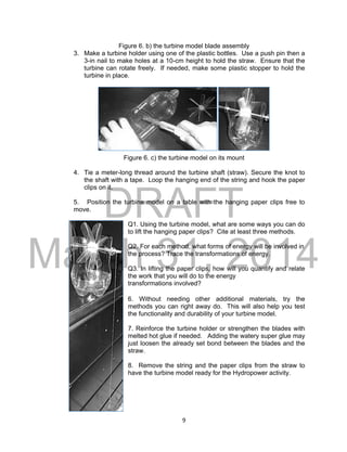 DRAFT
March 31, 2014
9
Figure 6. b) the turbine model blade assembly
3. Make a turbine holder using one of the plastic bottles. Use a push pin then a
3-in nail to make holes at a 10-cm height to hold the straw. Ensure that the
turbine can rotate freely. If needed, make some plastic stopper to hold the
turbine in place.
Figure 6. c) the turbine model on its mount
4. Tie a meter-long thread around the turbine shaft (straw). Secure the knot to
the shaft with a tape. Loop the hanging end of the string and hook the paper
clips on it.
5. Position the turbine model on a table with the hanging paper clips free to
move.
Q1. Using the turbine model, what are some ways you can do
to lift the hanging paper clips? Cite at least three methods.
Q2. For each method, what forms of energy will be involved in
the process? Trace the transformations of energy.
Q3. In lifting the paper clips, how will you quantify and relate
the work that you will do to the energy
transformations involved?
6. Without needing other additional materials, try the
methods you can right away do. This will also help you test
the functionality and durability of your turbine model.
7. Reinforce the turbine holder or strengthen the blades with
melted hot glue if needed. Adding the watery super glue may
just loosen the already set bond between the blades and the
straw.
8. Remove the string and the paper clips from the straw to
have the turbine model ready for the Hydropower activity.
 