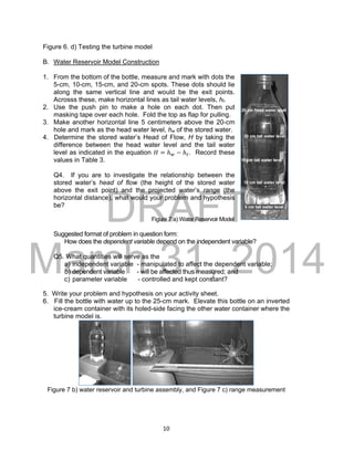 DRAFT
March 31, 2014
10
Figure 6. d) Testing the turbine model
B. Water Reservoir Model Construction
1. From the bottom of the bottle, measure and mark with dots the
5-cm, 10-cm, 15-cm, and 20-cm spots. These dots should lie
along the same vertical line and would be the exit points.
Acrosss these, make horizontal lines as tail water levels, ht.
2. Use the push pin to make a hole on each dot. Then put
masking tape over each hole. Fold the top as flap for pulling.
3. Make another horizontal line 5 centimeters above the 20-cm
hole and mark as the head water level, hw of the stored water.
4. Determine the stored water’s Head of Flow, H by taking the
difference between the head water level and the tail water
level as indicated in the equation 𝐻 = ℎ 𝑤 − ℎ 𝑡. Record these
values in Table 3.
Q4. If you are to investigate the relationship between the
stored water’s head of flow (the height of the stored water
above the exit point) and the projected water’s range (the
horizontal distance), what would your problem and hypothesis
be?
Figure 7 a) Water Reservoir Model
Suggested format of problem in question form:
How does the dependent variable depend on the independent variable?
Q5. What quantities will serve as the
a) independent variable - manipulated to affect the dependent variable;
b) dependent variable - will be affected thus measured; and
c) parameter variable - controlled and kept constant?
5. Write your problem and hypothesis on your activity sheet.
6. Fill the bottle with water up to the 25-cm mark. Elevate this bottle on an inverted
ice-cream container with its holed-side facing the other water container where the
turbine model is.
Figure 7 b) water reservoir and turbine assembly, and Figure 7 c) range measurement
 