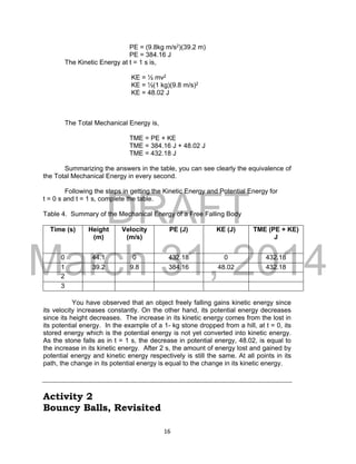 DRAFT
March 31, 2014
16
PE = (9.8kg m/s2)(39.2 m)
PE = 384.16 J
The Kinetic Energy at t = 1 s is,
KE = ½ mv2
KE = ½(1 kg)(9.8 m/s)2
KE = 48.02 J
The Total Mechanical Energy is,
TME = PE + KE
TME = 384.16 J + 48.02 J
TME = 432.18 J
Summarizing the answers in the table, you can see clearly the equivalence of
the Total Mechanical Energy in every second.
Following the steps in getting the Kinetic Energy and Potential Energy for
t = 0 s and t = 1 s, complete the table.
Table 4. Summary of the Mechanical Energy of a Free Falling Body
Time (s) Height
(m)
Velocity
(m/s)
PE (J) KE (J) TME (PE + KE)
J
0 44.1 0 432.18 0 432.18
1 39.2 9.8 384.16 48.02 432.18
2
3
You have observed that an object freely falling gains kinetic energy since
its velocity increases constantly. On the other hand, its potential energy decreases
since its height decreases. The increase in its kinetic energy comes from the lost in
its potential energy. In the example of a 1- kg stone dropped from a hill, at t = 0, its
stored energy which is the potential energy is not yet converted into kinetic energy.
As the stone falls as in t = 1 s, the decrease in potential energy, 48.02, is equal to
the increase in its kinetic energy. After 2 s, the amount of energy lost and gained by
potential energy and kinetic energy respectively is still the same. At all points in its
path, the change in its potential energy is equal to the change in its kinetic energy.
Activity 2
Bouncy Balls, Revisited
 