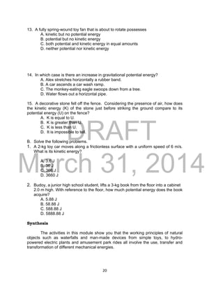 DRAFT
March 31, 2014
20
13. A fully spring-wound toy fan that is about to rotate possesses
A. kinetic but no potential energy
B. potential but no kinetic energy
C. both potential and kinetic energy in equal amounts
D. neither potential nor kinetic energy
14. In which case is there an increase in gravitational potential energy?
A. Alex stretches horizontally a rubber band.
B. A car ascends a car wash ramp.
C. The monkey-eating eagle swoops down from a tree.
D. Water flows out a horizontal pipe.
15. A decorative stone fell off the fence. Considering the presence of air, how does
the kinetic energy (K) of the stone just before striking the ground compare to its
potential energy (U) on the fence?
A. K is equal to U.
B. K is greater than U.
C. K is less than U.
D. It is impossible to tell.
B. Solve the following problems.
1. A 2-kg toy car moves along a frictionless surface with a uniform speed of 6 m/s.
What is its kinetic energy?
A. 3.6 J
B. 36 J
C. 366 J
D. 3660 J
2. Budoy, a junior high school student, lifts a 3-kg book from the floor into a cabinet
2.0 m high. With reference to the floor, how much potential energy does the book
acquire?
A. 5.88 J
B. 58.88 J
C. 588.88 J
D. 5888.88 J
Synthesis
The activities in this module show you that the working principles of natural
objects such as waterfalls and man-made devices from simple toys, to hydro-
powered electric plants and amusement park rides all involve the use, transfer and
transformation of different mechanical energies.
 