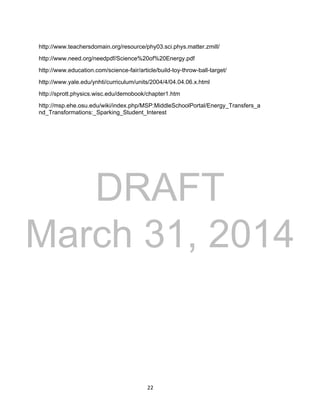 DRAFT
March 31, 2014
22
http://www.teachersdomain.org/resource/phy03.sci.phys.matter.zmill/
http://www.need.org/needpdf/Science%20of%20Energy.pdf
http://www.education.com/science-fair/article/build-toy-throw-ball-target/
http://www.yale.edu/ynhti/curriculum/units/2004/4/04.04.06.x.html
http://sprott.physics.wisc.edu/demobook/chapter1.htm
http://msp.ehe.osu.edu/wiki/index.php/MSP:MiddleSchoolPortal/Energy_Transfers_a
nd_Transformations:_Sparking_Student_Interest
 