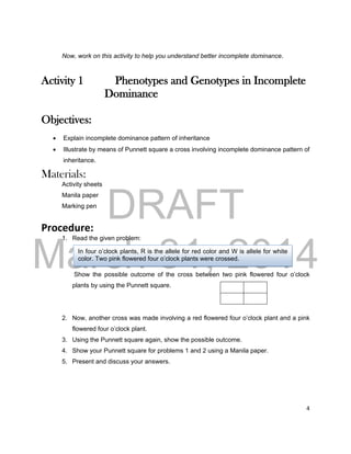 DRAFT
March 31, 2014
4
Now, work on this activity to help you understand better incomplete dominance.
Activity 1 Phenotypes and Genotypes in Incomplete
Dominance
Objectives:
 Explain incomplete dominance pattern of inheritance
 Illustrate by means of Punnett square a cross involving incomplete dominance pattern of
inheritance.
Materials:
Activity sheets
Manila paper
Marking pen
Procedure:
1. Read the given problem:
Show the possible outcome of the cross between two pink flowered four o’clock
plants by using the Punnett square.
2. Now, another cross was made involving a red flowered four o’clock plant and a pink
flowered four o’clock plant.
3. Using the Punnett square again, show the possible outcome.
4. Show your Punnett square for problems 1 and 2 using a Manila paper.
5. Present and discuss your answers.
In four o’clock plants, R is the allele for red color and W is allele for white
color. Two pink flowered four o’clock plants were crossed.
 