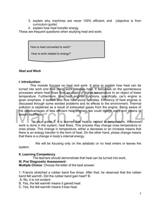 DRAFT
March 31, 2014
2
3. explain why machines are never 100% efficient; and (objective is from
curriculum guide)
4. explain how heat transfer energy
These are frequent questions when studying heat and work:
Heat and Work
I. Introduction:
This module focuses on heat and work. It aims to explain how heat can be
turned into work and how doing work releases heat. It discusses on the spontaneous
processes where heat flows from an object of higher temperature to an object of lower
temperature. Furthermore, how heat engines functions, specifically, car’s engine is
given emphasis. It tackles also how heat pump operates. Efficiency of heat engines is
discussed through some worded problems and its effects to the environment. Thermal
pollution is explained as a result of exhausted gases from the engine. Being aware of
the disadvantages of less efficient heat engines, we could design ways and means to
lessen its effects.
In your grade 7, it is learned that heat is related to temperature. Whenever
work is done in the system, heat flows. This process may change ones temperature or
ones phase. This change in temperature, either a decrease or an increase means that
there is an energy transfer in the form of heat. On the other hand, phase change means
that there is a change in body’s internal energy.
We will be focusing only on the adiabatic or no heat enters or leaves the
system.
II. Learning Competency
The learners should demonstrate that heat can be turned into work.
III. Pre/ Diagnostic Assessment:
Multiple Choice: Choose the letter of the best answer.
1. Francis stretched a rubber band five times. After that, he observed that the rubber
band felt warmth. Did the rubber band gain heat? B.
A. No, it is not evident.
B. Yes, the felt warmth means it gained heat
C. Yes, the felt warmth means it loss heat.
How is heat converted to work?
How is work related to energy?
 