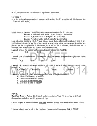 DRAFT
March 31, 2014
3
D. No, temperature is not related to a gain or loss of heat.
For nos.2-4
. ( to the artist, please provide 4 beakers with water, the 1st
two with half-filled water; the
2nd
two full with water)
Label them as beaker I, half-filled with water on hot plate for 2.5 minutes
Beaker II, half-filled with water on hot plate for 10minutes
Beaker III, full of water on hot plate for 5 minutes
Beaker IV, full of water on hot plate for 2.5 minutes
Four identical beakers, I,II,III,IV are placed on a large electrical hotplate. I and II are
half-full and III and IV are full of tap water at the same initial temperature. I and IV are
placed on the hot plate for 2.5 minutes, III is left on for 5 minutes, and II is left on 10
minutes. The water does not boil in any of the beakers.
2.Which one of the beakers of water will receive the most heat? B.
A. I B. II C.III D.III
3.Which one of the beakers of water will have the lowest temperature right after being
heated? D
A. I B.II C.III D.IV
4.Which two beakers of water will have almost the same final temperature after being
heated? B
A. I and II B. I and III C. I and IV D. II and III
5.What is commonly used as refrigerant for most of the refrigerators?
A. Liquid that is easy to solidify.
B. Liquid that is hard to solidify.
C. Gas that is easy to liquefy.
D. Gas that is hard to liquefy.
Part B.
Modified True or False. Study each statement. Write True if it is correct and if not,
change the underline word/s to make it true.
6.Heat engine is any device that converts thermal energy into mechanical work. TRUE
7.In every heat engine, all of the heat can be converted into work. ONLY SOME
 