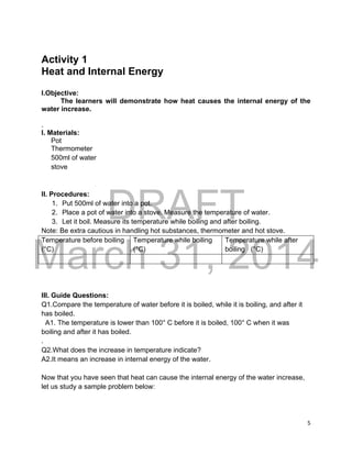 DRAFT
March 31, 2014
5
Activity 1
Heat and Internal Energy
I.Objective:
The learners will demonstrate how heat causes the internal energy of the
water increase.
.
I. Materials:
Pot
Thermometer
500ml of water
stove
II. Procedures:
1. Put 500ml of water into a pot.
2. Place a pot of water into a stove. Measure the temperature of water.
3. Let it boil. Measure its temperature while boiling and after boiling.
Note: Be extra cautious in handling hot substances, thermometer and hot stove.
Temperature before boiling
(°C)
Temperature while boiling
(°C)
Temperature while after
boiling (°C)
III. Guide Questions:
Q1.Compare the temperature of water before it is boiled, while it is boiling, and after it
has boiled.
A1. The temperature is lower than 100° C before it is boiled, 100° C when it was
boiling and after it has boiled.
.
Q2.What does the increase in temperature indicate?
A2.It means an increase in internal energy of the water.
Now that you have seen that heat can cause the internal energy of the water increase,
let us study a sample problem below:
 