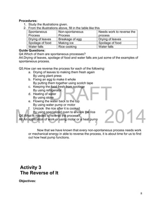 DRAFT
March 31, 2014
8
Procedures:
1. Study the illustrations given.
2. From the illustrations above, fill in the table like this
Spontaneous
Process
Non-spontaneous
Process
Needs work to reverse the
process
Drying of leaves Breakage of egg Drying of leaves
Spoilage of food Making ice Spoilage of food
Water falls Rice cooking Water falls
Guide Questions:
Q4.Which of them are spontaneous processes?
A4.Drying of leaves, spoilage of food and water falls are just some of the examples of
spontaneous process.
Q5.How can we reverse the process for each of the following:
a. Drying of leaves to making them fresh again
By using plant press
b. Fixing an egg to make it whole
By putting them together using scotch tape
c. Keeping the food fresh from spoilage
By using refrigerator.
d. Heating of water
By using stove
e. Flowing the water back to the top
By using water pump or motor
f. Uncook the rice after it is cooked
By using specialized oven to uncook the rice
Q6.What is needed to reverse the process?
A6.An application of work or using motor or a heat pump
Now that we have known that every non-spontaneous process needs work
or mechanical energy in able to reverse the process, it is about time for us to find
out how heat pump functions.
Activity 3
The Reverse of It
Objectives:
 