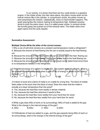 DRAFT
March 31, 2014
15
In our activity, it is shown that there are four cycle-stroke in a gasoline
engine. In the intake stroke, the inlet valve opens, the piston moves down as the
fuel-air mixture fills in the cylinder. In compression stroke, the piston moves up
and compresses the mixture---adiabatically, since no heat transfer happens. The
spark plug ignites the mixture making its temperature high. Adiabatic process
tends to push the piston down, thus it is called power stroke. In exhaust stroke,
the burned gases are pushed out of the exhaust valve. The intake valve once
again opens and the cycle repeats.
Summative Assessment:
Multiple Choice:Write the letter of the correct answer.
1.Why a can of soft drink remains at a constant cool temperature inside a refrigerator?
A. Because the amount of heat flowing into the can is exactly equal to the heat flowing
out.
B. Because the amount of heat flowing into the can is greater than the heat flowing out.
C. Because the amount of heat flowing into the can is less than to the heat flowing out.
D. Because the amount of heat flowing into the can could not be determined since there
is no temperature installed in the refrigerator.
2.The internal energy of a system is initially 35J. The system does 34J of work. What is
the system’s final internal energy when a total of 46J of energy is added to the system
by heat?
A. 47J B.26J C.37J D.36J
3.A block of wood and a block of metal is on a table for a long time. The block of metals
feels colder to the touch than the block of wood. Does this mean that the metal is
actually at a lower temperature than the wood?
A. Yes, because the heat flow more readily in denser material.
B. Yes, because the heat flow whenever it wants to flow.
C. No, because the heat flow more readily from your hand than for wood.
D. No, because the heat flow less readily from your hand than for wood.
4.While a gas does 400J of work on its surroundings, 900J of heat is added to the gas.
What is the change in the internal energy of the gas?
A. 500J B.400J C. 900J D.300J
5.If 500calories of heat are added to a gas, and the gas expands doing 500J of work on
its surroundings, what is the change in the internal energy of the gas?
 