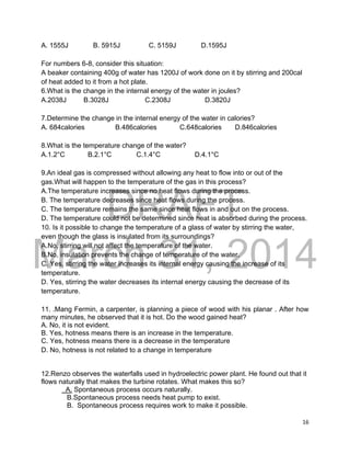 DRAFT
March 31, 2014
16
A. 1555J B. 5915J C. 5159J D.1595J
For numbers 6-8, consider this situation:
A beaker containing 400g of water has 1200J of work done on it by stirring and 200cal
of heat added to it from a hot plate.
6.What is the change in the internal energy of the water in joules?
A.2038J B.3028J C.2308J D.3820J
7.Determine the change in the internal energy of the water in calories?
A. 684calories B.486calories C.648calories D.846calories
8.What is the temperature change of the water?
A.1.2°C B.2.1°C C.1.4°C D.4.1°C
9.An ideal gas is compressed without allowing any heat to flow into or out of the
gas.What will happen to the temperature of the gas in this process?
A.The temperature increases since no heat flows during the process.
B. The temperature decreases since heat flows during the process.
C. The temperature remains the same since heat flows in and out on the process.
D. The temperature could not be determined since heat is absorbed during the process.
10. Is it possible to change the temperature of a glass of water by stirring the water,
even though the glass is insulated from its surroundings?
A.No, stirring will not affect the temperature of the water.
B.No, insulation prevents the change of temperature of the water.
C. Yes, stirring the water increases its internal energy causing the increase of its
temperature.
D. Yes, stirring the water decreases its internal energy causing the decrease of its
temperature.
11. .Mang Fermin, a carpenter, is planning a piece of wood with his planar . After how
many minutes, he observed that it is hot. Do the wood gained heat?
A. No, it is not evident.
B. Yes, hotness means there is an increase in the temperature.
C. Yes, hotness means there is a decrease in the temperature
D. No, hotness is not related to a change in temperature
12.Renzo observes the waterfalls used in hydroelectric power plant. He found out that it
flows naturally that makes the turbine rotates. What makes this so?
A. Spontaneous process occurs naturally.
B.Spontaneous process needs heat pump to exist.
B. Spontaneous process requires work to make it possible.
 