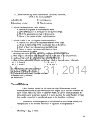 DRAFT
March 31, 2014
18
21.Of the methods by which heat may be converted into work,
which is the least practical?
A.the bicycle C. burning gases
B.the steam engine D. Atomic reactor
22.Why is heat engine not 100% efficient?
A.All mixture of gases is converted into work.
B.Some of the gases is exhausted in the surroundings.
C.All of the gases are used up by the engine.
D. Some of the gases is taken up in the piston.
23.Why is colder in the countryside than in the cities?
A.There is less smog in the countryside than in the cities.
B. There is more smog in the countryside than in the cities.
C. Both of them have the same amount of smog.
D. Smog is cannot be measured in both of them.
24.Study the statements below.
1.Heat engines which are less efficient constitutes in thermal pollution.
2. Heat engines which are less efficient exhaust much heat in the environment.
3.Heat engines which are efficient are environment-friendly.
4. Heat engines which are efficient can convert more of thermal energy into work.
A. 1, 2, 3 and 4 C. 3,4,1 and 2
B. 2, 1, 4 and 3 D 1,3,4, and 1
25..What causes thermal pollution?
A. Exhaust of different vehicles.
B. Exhaust from different industrial engines.
C.People cutting off trees.
D. All of them
Thermal Efficiency
It was thought before the full understanding of the second law of
thermodynamics that at very low friction heat engine could convert nearly all the
input energy into useful work. It was then that Sadi Carnot carefully studied the
compression and expansion cycles. It is found out that the upper fraction of heat
that can be converted to useful work, even under the ideal conditions.
How well a machine operates is the ratio of the useful work done to the
heat provided is the thermal efficiency. In equation, it is expressed in
.
Efficiency = Wnet x 100%
 