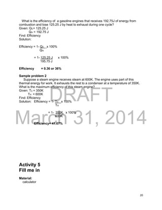 DRAFT
March 31, 2014
20
What is the efficiency of a gasoline engines that receives 192.75J of energy from
combustion and lose 125.25 J by heat to exhaust during one cycle?
Given: QC= 125.25 J
QH = 192.75 J
Find: Efficiency
Solution:
Efficiency = 1- QC x 100%
QH
= 1- 125.25 J x 100%
195.75 J
Efficiency = 0.36 or 36%
Sample problem 2
Suppose a steam engine receives steam at 600K. The engine uses part of this
thermal energy for work. It exhausts the rest to a condenser at a temperature of 350K.
What is the maximum efficiency of this steam engine?
Given: TC = 350K
TH = 600K
Find: Efficiency
Solution: Efficiency = 1- TC x 100%
TH
= 1- 350K x 100%
600K
Efficiency= 41.67%
Activity 5
Fill me in
Material:
calculator
 