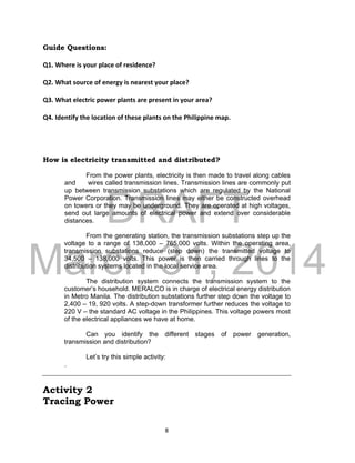 DRAFT
March 31, 2014
8
Guide Questions:
Q1. Where is your place of residence?
Q2. What source of energy is nearest your place?
Q3. What electric power plants are present in your area?
Q4. Identify the location of these plants on the Philippine map.
How is electricity transmitted and distributed?
From the power plants, electricity is then made to travel along cables
and wires called transmission lines. Transmission lines are commonly put
up between transmission substations which are regulated by the National
Power Corporation. Transmission lines may either be constructed overhead
on towers or they may be underground. They are operated at high voltages,
send out large amounts of electrical power and extend over considerable
distances.
From the generating station, the transmission substations step up the
voltage to a range of 138,000 – 765,000 volts. Within the operating area,
transmission substations reduce (step down) the transmitted voltage to
34,500 – 138,000 volts. This power is then carried through lines to the
distribution systems located in the local service area.
The distribution system connects the transmission system to the
customer’s household. MERALCO is in charge of electrical energy distribution
in Metro Manila. The distribution substations further step down the voltage to
2,400 – 19, 920 volts. A step-down transformer further reduces the voltage to
220 V – the standard AC voltage in the Philippines. This voltage powers most
of the electrical appliances we have at home.
Can you identify the different stages of power generation,
transmission and distribution?
Let’s try this simple activity:
.
Activity 2
Tracing Power
 