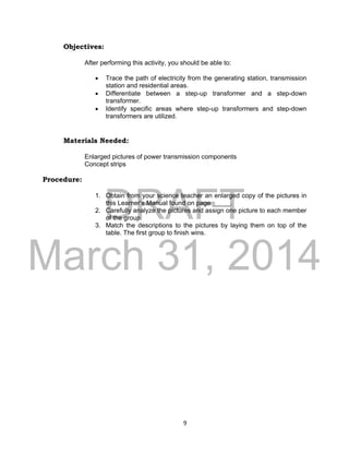DRAFT
March 31, 2014
9
Objectives:
After performing this activity, you should be able to:
 Trace the path of electricity from the generating station, transmission
station and residential areas.
 Differentiate between a step-up transformer and a step-down
transformer.
 Identify specific areas where step-up transformers and step-down
transformers are utilized.
Materials Needed:
Enlarged pictures of power transmission components
Concept strips
Procedure:
1. Obtain from your science teacher an enlarged copy of the pictures in
this Learner’s Manual found on page _____.
2. Carefully analyze the pictures and assign one picture to each member
of the group.
3. Match the descriptions to the pictures by laying them on top of the
table. The first group to finish wins.
 