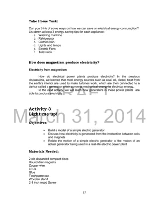 DRAFT
March 31, 2014
17
Take Home Task:
Can you think of some ways on how we can save on electrical energy consumption?
List down at least 3 energy-saving tips for each appliance:
a. Washing machine
b. Refrigerator
c. Clothes Iron
d. Lights and lamps
e. Electric Fans
f. Television
How does magnetism produce electricity?
Electricity from magnetism
How do electrical power plants produce electricity? In the previous
discussions, we learned that most energy sources such as coal, oil, diesel, heat from
the earth’s interior are used to make turbines work, which are then connected to a
device called a generator which converts mechanical energy to electrical energy.
In the next activity, we will learn how generators in these power plants are
able to produce electricity.
Activity 3
Light me up!
Objectives:
 Build a model of a simple electric generator
 Discuss how electricity is generated from the interaction between coils
and magnets
 Relate the motion of a simple electric generator to the motion of an
actual generator being used in a real-life electric power plant
Materials Needed:
2 old discarded compact discs
Round disc magnets
Copper wire
LEDs
Glue
Toothpaste cap
Wooden stand
2-3 inch wood Screw
 