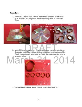 DRAFT
March 31, 2014
18
Procedure:
1. Fasten a 2-3 inches wood screw in the middle of a wooden board. Using
glue, attach the disc magnets to the cd and arrange them as seen in the
figure.
2. Make 500 turns of copper wire by winding it around a small circular barrel.
Scrape the ends of the insulation and connect a light emitting diode (LED).
Attach the copper coils to the base cd. Attach disc magnets on the other cd
as shown below.
3. Place a sewing machine bobbin / washer in the center of the cd.
 