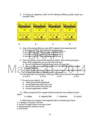 DRAFT
March 31, 2014
21
3. In buying an appliance, which of the following efficiency guide would you
consider? Why
A B C D
4. How is the energy efficiency ratio (EEF) related to the operating cost?
a. the higher the EEF, the higher the operating cost
b. the higher the EEF, the lower the operating cost
c. the lower the EEF, the higher the operating cost
d. the lower the EEF, the lower the operating cost
5. Gemma wanted to improve the lighting condition of her room by buying a
lamp. What suggestions can you give her and why?
a. Buy an incandescent bulb because it gives off more light.
b. Buy a compact fluorescent lamp (CFL) or LED lamp because it is more
energy efficient.
c. Buy a fluorescent lamp because it is brighter than an incandescent bulb.
d. Buy an incandescent bulb because it is cheaper.
6. A 60 watt bulb is connected to 120V plug. What is the current in the lighted bulb?
a. 0.25 A b. 0.5 A c. 2 A d. 4 A
7. To reduce your electric bill
a. make use of limited appliances
b. put off appliances when not in use
c. put off main switch during the day
d. connect appliances in series
8. What is produced if the magnet and the conductor move relative to each
other?
a. voltage b. magnetic field c. resistance d. current
9. When there is a change in the magnetic field in a closed loop of wire,
a. a voltage is induced in the wire.
b. current is made to flow in the loop of wire.
c. electromagnetic induction occurs.
d. all of these
292 589346198
 