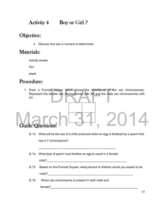 DRAFT
March 31, 2014
12
Activity 4 Boy or Girl ?
Objective:
 Discuss how sex in humans is determined
Materials:
Activity sheets
Pen
paper
Procedure:
1. Draw a Punnett square which shows the inheritance of the sex chromosomes.
Represent the female sex chromosomes with XX and the male sex chromosomes with
XY.
Guide Questions:
Q 13. What will be the sex of a child produced when an egg is fertilized by a sperm that
has a Y chromosome?
_______________________________________________
Q 14. What type of sperm must fertilize an egg to result in a female
child?_________________________________________________
Q 15. Based on this Punnett Square, what percent of children would you expect to be
male?____________________________________________________
Q 16. Which sex chromosome is present in both male and
female?_____________________________________________________
 