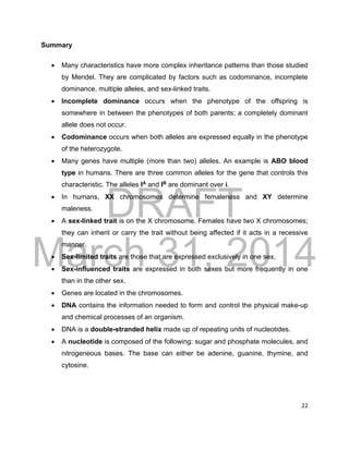 DRAFT
March 31, 2014
22
Summary
 Many characteristics have more complex inheritance patterns than those studied
by Mendel. They are complicated by factors such as codominance, incomplete
dominance, multiple alleles, and sex-linked traits.
 Incomplete dominance occurs when the phenotype of the offspring is
somewhere in between the phenotypes of both parents; a completely dominant
allele does not occur.
 Codominance occurs when both alleles are expressed equally in the phenotype
of the heterozygote.
 Many genes have multiple (more than two) alleles. An example is ABO blood
type in humans. There are three common alleles for the gene that controls this
characteristic. The alleles IA
and IB
are dominant over i.
 In humans, XX chromosomes determine femaleness and XY determine
maleness.
 A sex-linked trait is on the X chromosome. Females have two X chromosomes;
they can inherit or carry the trait without being affected if it acts in a recessive
manner.
 Sex-limited traits are those that are expressed exclusively in one sex.
 Sex-influenced traits are expressed in both sexes but more frequently in one
than in the other sex.
 Genes are located in the chromosomes.
 DNA contains the information needed to form and control the physical make-up
and chemical processes of an organism.
 DNA is a double-stranded helix made up of repeating units of nucleotides.
 A nucleotide is composed of the following: sugar and phosphate molecules, and
nitrogeneous bases. The base can either be adenine, guanine, thymine, and
cytosine.
 