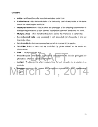 DRAFT
March 31, 2014
23
Glossary
 Allele – a different form of a gene that controls a certain trait.
 Codominance – two dominant alleles of a contrasting pair fully expressed at the same
time in the heterozygous individual.
 Incomplete dominance - occurs when the phenotype of the offspring is somewhere in
between the phenotypes of both parents; a completely dominant allele does not occur.
 Multiple Alleles – when more than two alleles control the inheritance of a character.
 Sex-influenced traits – are expressed in both sexes but more frequently in one sex
than in the other.
 Sex-limited traits that are expressed exclusively in one sex of the species.
 Sex-linked traits – traits that are controlled by genes located on the same sex
chromosome.
 DNA - deoxyribonucleic acid
 Punnett square – the method by which one can determine the possible genotypes and
phenotypes when two parents are crossed
 Antigen - A substance that when introduced into the body stimulates the production of an
antibody
 Gamete - are reproductive cells that unite during sexual reproduction to form a new cell called
a zygote.
 