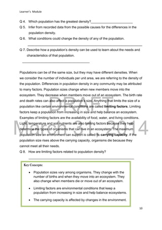 DRAFT
March 31, 2014
Learner’s Module
10
Q 4. Which population has the greatest density?_______________________
Q 5. Infer from recorded data from the possible causes for the differences in the
population density.
Q 6. What conditions could change the density of any of the population.
_______________________________________________________________
Q 7. Describe how a population’s density can be used to learn about the needs and
characteristics of that population.
_____________________________________
Populations can be of the same size, but they may have different densities. When
we consider the number of individuals per unit area, we are referring to the density of
the population. Differences in population density in any community may be attributed
to many factors. Population sizes change when new members move into the
ecosystem. They decrease when members move out of an ecosystem. The birth rate
and death rates can also affect a population’s size. Anything that limits the size of a
population like certain environmental conditions are called limiting factors. Limiting
factors keep a population from increasing in size and help balance an ecosystem.
Examples of limiting factors are the availability of food, water, and living conditions.
Light, temperature and soil nutrients are also limiting factors because they help
determine the types of organisms that can live in an ecosystem. The maximum
population size an environment can support is called its carrying capacity. If the
population size rises above the carrying capacity, organisms die because they
cannot meet all their needs.
Q 8. How are limiting factors related to population density?
__________________________________________________________
Key Concepts:
 Population sizes vary among organisms. They change with the
number of births and when they move into an ecosystem. They
also change when members die or move out of an ecosystem.
 Limiting factors are environmental conditions that keep a
population from increasing in size and help balance ecosystems.
 The carrying capacity is affected by changes in the environment.
 