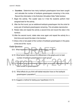 DRAFT
March 31, 2014
Learner’s Module
12
 Counters: Determine how many toothpick grasshoppers have been caught
and calculate the number of toothpick grasshoppers remaining in the circle.
Record this information in the Extinction Simulation Data Table handout.
7. Begin the activity. The Leader sees to it that the students perform their
assigned task for the activity.
8. After the first round, put an additional toothpick grasshopper into the circle for
every pair of toothpick grasshoppers remaining. This simulates reproduction.
9. Rotate roles and repeat the activity a second time and record the data in the
handout.
10.After the second round, rotate roles once again and repeat the activity for a
third time and record the data in the handout.
11.Draw a line or bar graph of the number of toothpick grasshoppers in the grass
at the end of the round.
Guide Questions:
Q 9. What happened to the toothpick grasshoppers over time?
__________________________________________________________
Q 10 What factors might account for differences in the graphs and /or total
number of toothpick grasshoppers in each group?
________________________________________________________
Q 11. In nature, what environmental factors might account for differences in the
total number of grasshoppers?
__________________________________________________________
Q 12. What effects do you think will habitat reduction have on the toothpick
grasshoppers’ population?______________________________________
__________________________________________________________
Q 13. Suggest a method for testing your hypothesis in Q 12.
___________________________________________________________
___________________________________________________________
 