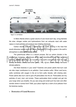 DRAFT
March 31, 2014
Learner’s Module
20
In Metro Manila where a great volume of cars travel each day, smog blankets
the area, nitrogen oxides and hydrocarbons from car exhausts react with water
vapour or dust particles and produce new irritating chemicals.
Carbon dioxide acts like a blanket over the Earth, holding in the heat that
would otherwise radiate back into space. The trapping of heat by gases in the earth’s
atmosphere is called greenhouse effect.
The greenhouse effect is a natural process. But as carbon dioxide in the
atmosphere increases, greenhouse effect also intensifies–this will lead to global
warming. Global warming is an increase in the earth’s temperature from the rapid
buildup of carbon dioxide and other gases. This, in turn, could change the world
climate patterns.
Are there factories in your area? Factories and power plants that burn coal
are also major contributors to air pollution. Coal contains sulfur. When coal burns,
sulfur combines with oxygen in the air to form sulfur dioxide, with choking odor.
Power plants also burn coal to give off particulates into the air. Particulates are tiny
particles of soot, dust, and smoke. These particulates block sunlight and get into
your lungs when you breathe. Do you see smog and smell such foul odor and often
wonder where it comes from? Well, your place might be a victim of air pollution from
the factories nearby.
 Destruction of Coastal Resources
Figure 12 Air Pollution
 