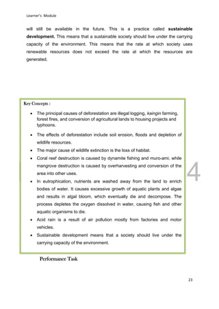 DRAFT
March 31, 2014
Learner’s Module
23
will still be available in the future. This is a practice called sustainable
development. This means that a sustainable society should live under the carrying
capacity of the environment. This means that the rate at which society uses
renewable resources does not exceed the rate at which the resources are
generated.
Performance Task
Key Concepts :
 The principal causes of deforestation are illegal logging, kaingin farming,
forest fires, and conversion of agricultural lands to housing projects and
typhoons.
 The effects of deforestation include soil erosion, floods and depletion of
wildlife resources.
 The major cause of wildlife extinction is the loss of habitat.
 Coral reef destruction is caused by dynamite fishing and muro-ami, while
mangrove destruction is caused by overharvesting and conversion of the
area into other uses.
 In eutrophication, nutrients are washed away from the land to enrich
bodies of water. It causes excessive growth of aquatic plants and algae
and results in algal bloom, which eventually die and decompose. The
process depletes the oxygen dissolved in water, causing fish and other
aquatic organisms to die.
 Acid rain is a result of air pollution mostly from factories and motor
vehicles.
 Sustainable development means that a society should live under the
carrying capacity of the environment.
 
