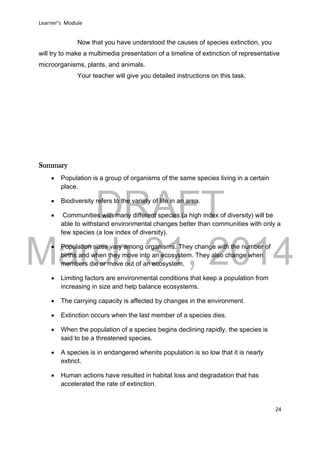 DRAFT
March 31, 2014
Learner’s Module
24
Now that you have understood the causes of species extinction, you
will try to make a multimedia presentation of a timeline of extinction of representative
microorganisms, plants, and animals.
Your teacher will give you detailed instructions on this task.
Summary
 Population is a group of organisms of the same species living in a certain
place.
 Biodiversity refers to the variety of life in an area.
 Communities with many different species (a high index of diversity) will be
able to withstand environmental changes better than communities with only a
few species (a low index of diversity).
 Population sizes vary among organisms. They change with the number of
births and when they move into an ecosystem. They also change when
members die or move out of an ecosystem.
 Limiting factors are environmental conditions that keep a population from
increasing in size and help balance ecosystems.
 The carrying capacity is affected by changes in the environment.
 Extinction occurs when the last member of a species dies.
 When the population of a species begins declining rapidly, the species is
said to be a threatened species.
 A species is in endangered whenits population is so low that it is nearly
extinct.
 Human actions have resulted in habitat loss and degradation that has
accelerated the rate of extinction.
 
