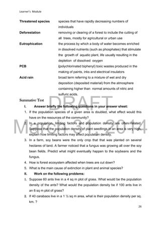DRAFT
March 31, 2014
Learner’s Module
26
Threatened species species that have rapidly decreasing numbers of
individuals
Deforestation removing or clearing of a forest to include the cutting of
all trees, mostly for agricultural or urban use
Eutrophication the process by which a body of water becomes enriched
in dissolved nutrients (such as phosphates) that stimulate
the growth of aquatic plant, life usually resulting in the
depletion of dissolved oxygen
PCB (polychlorinated biphenyl) toxic wastes produced in the
making of paints, inks and electrical insulators
Acid rain broad term referring to a mixture of wet and dry
deposition (deposited material) from the atmosphere
containing higher than normal amounts of nitric and
sulfuric acids.
Summative Test
I. Answer briefly the following questions in your answer sheet:
1. If the population species of a given area is doubled, what effect would this
have on the resources of the community?
2. In a population, limiting factors and population density are often related.
Suppose that the population density of plant seedlings in an area is very high,
explain how limiting factors may affect population density.
3. In a farm, soy beans were the only crop that that was planted on several
hectares of land. A farmer noticed that a fungus was growing all over the soy
bean fields. Predict what might eventually happen to the soybeans and the
fungus.
4. How is forest ecosystem affected when trees are cut down?
5. What is the main cause of extinction in plant and animal species?
II. Work on the following problems:
1. Suppose 60 ants live in a 4 sq m plot of grass. What would be the population
density of the ants? What would the population density be if 100 ants live in
an 8 sq m plot of grass?
2. If 40 carabaos live in a 1 ½ sq m area, what is their population density per sq.
km. ?
 