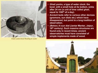 • Ghati yantra, a type of water clock: the
bowl, with a small hole at its bottom, sinks
after 24 mn (a unit of time called ghati,
equal to 1/60th of a day).
• Ancient texts refer to various other devices
(gnomons, sun dials etc.) which have
disappeared, but point to a long tradition of
observation.
• (Below:) A sun dial (Jantar Mantar, Jaipur,
18th century). Such massive structures are
found only in recent times; ancient
observatories must have consisted of
simple implements made of wood.
 