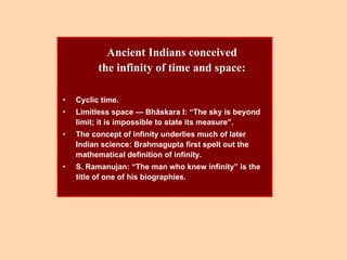 Ancient Indians conceived
the infinity of time and space:
• Cyclic time.
• Limitless space — Bhâskara I: “The sky is beyond
limit; it is impossible to state its measure”.
• The concept of infinity underlies much of later
Indian science: Brahmagupta first spelt out the
mathematical definition of infinity.
• S. Ramanujan: “The man who knew infinity” is the
title of one of his biographies.
 
