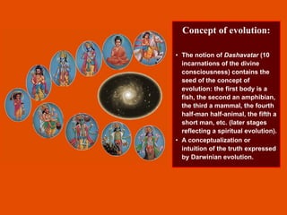 Concept of evolution:
• The notion of Dashavatar (10
incarnations of the divine
consciousness) contains the
seed of the concept of
evolution: the first body is a
fish, the second an amphibian,
the third a mammal, the fourth
half-man half-animal, the fifth a
short man, etc. (later stages
reflecting a spiritual evolution).
• A conceptualization or
intuition of the truth expressed
by Darwinian evolution.
 